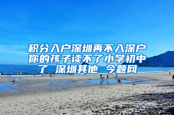 積分入戶深圳再不入深戶你的孩子讀不了小學(xué)初中了 深圳其他 今題網(wǎng)