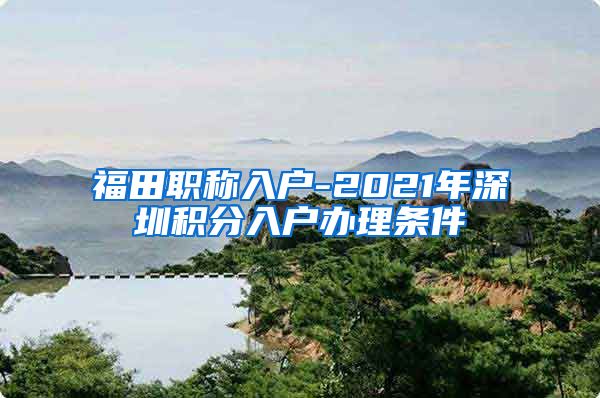 福田職稱入戶-2021年深圳積分入戶辦理條件