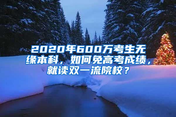 2020年600萬考生無緣本科，如何免高考成績，就讀雙一流院校？