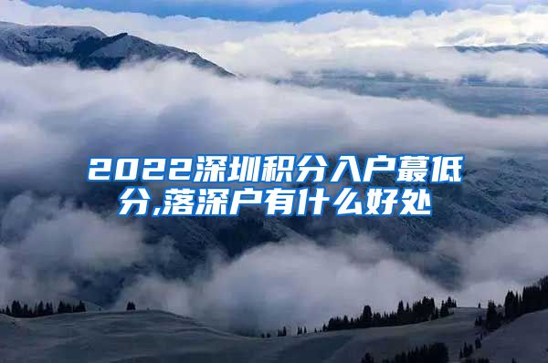 2022深圳積分入戶蕞低分,落深戶有什么好處