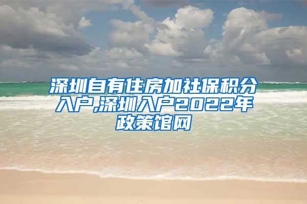 深圳自有住房加社保積分入戶,深圳入戶2022年政策館網(wǎng)