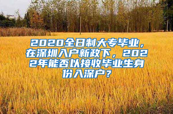 2020全日制大專(zhuān)畢業(yè)，在深圳入戶(hù)新政下，2022年能否以接收畢業(yè)生身份入深戶(hù)？