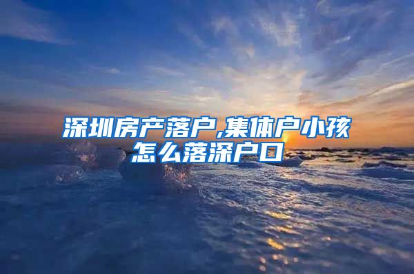 深圳房產(chǎn)落戶,集體戶小孩怎么落深戶口