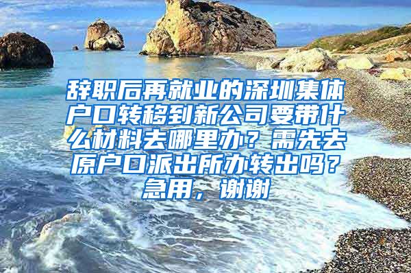 辭職后再就業(yè)的深圳集體戶口轉移到新公司要帶什么材料去哪里辦？需先去原戶口派出所辦轉出嗎？急用，謝謝