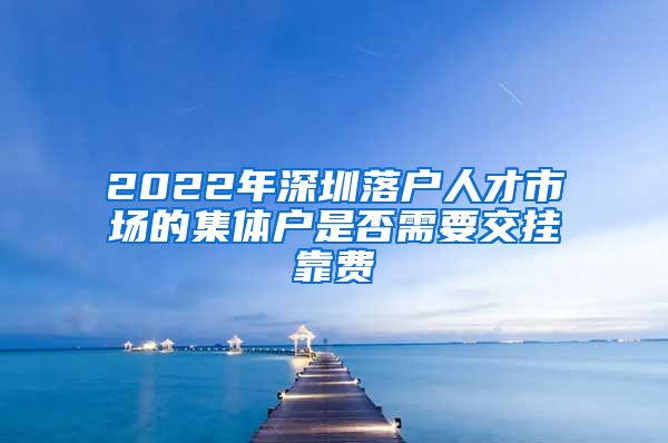 2022年深圳落戶人才市場的集體戶是否需要交掛靠費