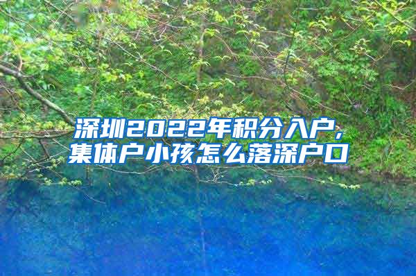 深圳2022年積分入戶,集體戶小孩怎么落深戶口