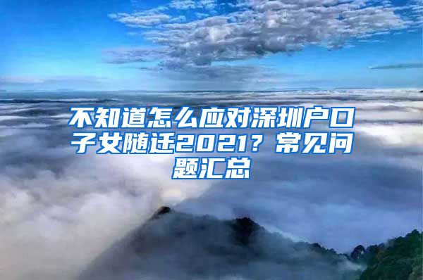 不知道怎么應(yīng)對深圳戶口子女隨遷2021？常見問題匯總