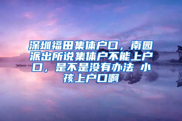 深圳福田集體戶口，南園派出所說集體戶不能上戶口，是不是沒有辦法給小孩上戶口啊