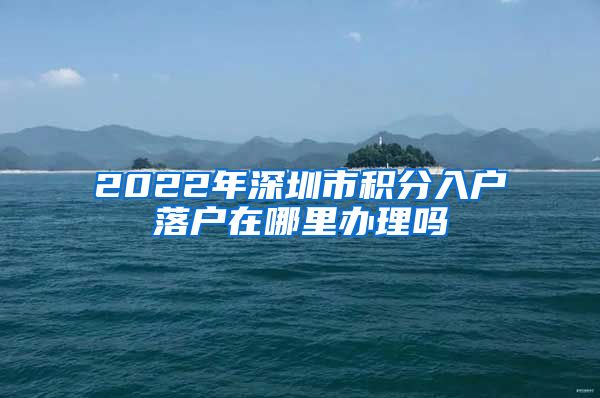 2022年深圳市積分入戶落戶在哪里辦理嗎