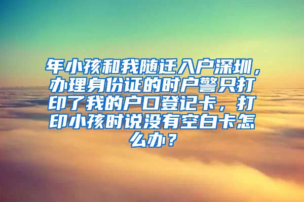 年小孩和我隨遷入戶深圳，辦理身份證的時(shí)戶警只打印了我的戶口登記卡，打印小孩時(shí)說(shuō)沒(méi)有空白卡怎么辦？