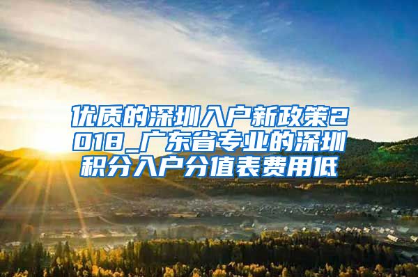 優(yōu)質(zhì)的深圳入戶新政策2018_廣東省專業(yè)的深圳積分入戶分值表費用低