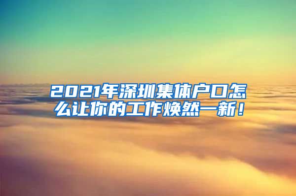 2021年深圳集體戶口怎么讓你的工作煥然一新！