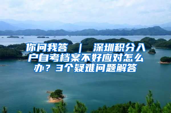 你問我答 ｜ 深圳積分入戶自考檔案不好應對怎么辦？3個疑難問題解答