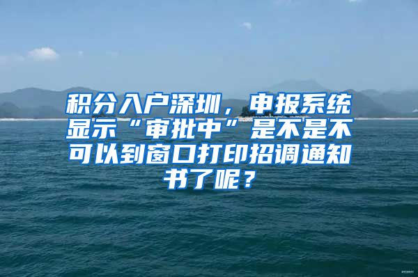 積分入戶深圳，申報(bào)系統(tǒng)顯示“審批中”是不是不可以到窗口打印招調(diào)通知書了呢？