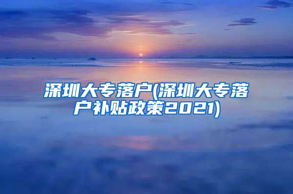 深圳大專(zhuān)落戶(hù)(深圳大專(zhuān)落戶(hù)補(bǔ)貼政策2021)