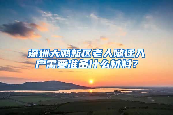 深圳大鵬新區(qū)老人隨遷入戶需要準備什么材料？