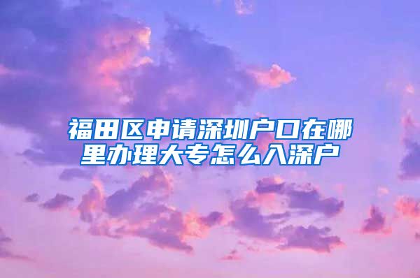 福田區(qū)申請深圳戶口在哪里辦理大專怎么入深戶