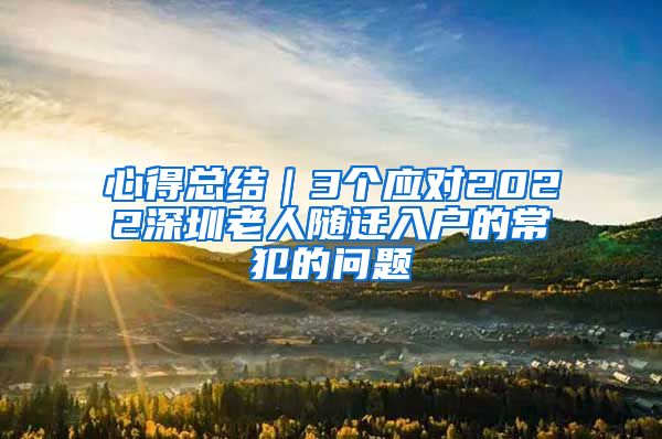 心得總結(jié)｜3個(gè)應(yīng)對(duì)2022深圳老人隨遷入戶的常犯的問(wèn)題