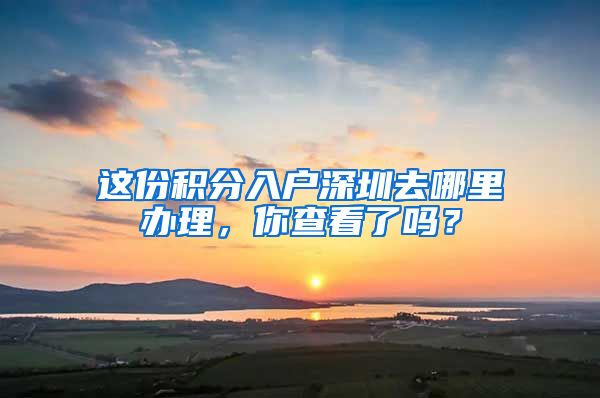 這份積分入戶深圳去哪里辦理，你查看了嗎？