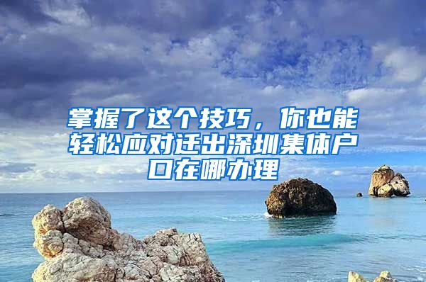 掌握了這個技巧，你也能輕松應對遷出深圳集體戶口在哪辦理