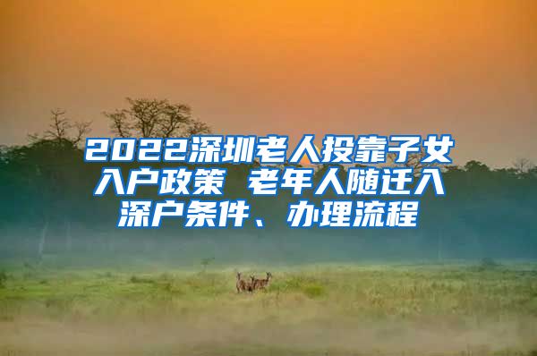 2022深圳老人投靠子女入戶政策 老年人隨遷入深戶條件、辦理流程