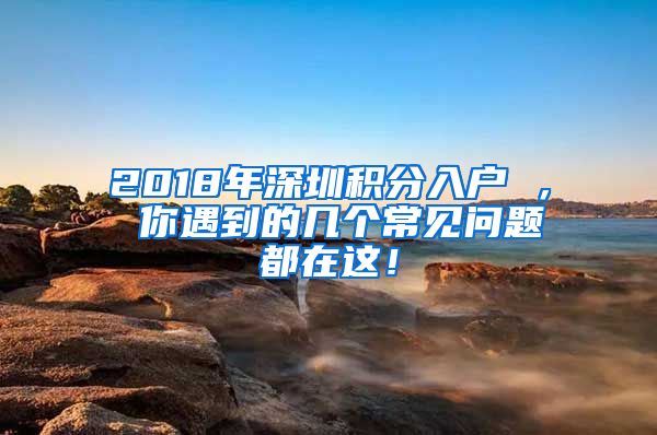 2018年深圳積分入戶 ， 你遇到的幾個常見問題都在這！