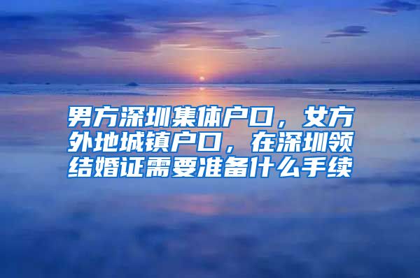 男方深圳集體戶口，女方外地城鎮(zhèn)戶口，在深圳領(lǐng)結(jié)婚證需要準(zhǔn)備什么手續(xù)