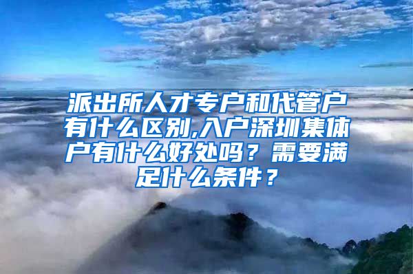 派出所人才專戶和代管戶有什么區(qū)別,入戶深圳集體戶有什么好處嗎？需要滿足什么條件？