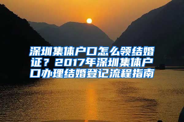 深圳集體戶口怎么領(lǐng)結(jié)婚證？2017年深圳集體戶口辦理結(jié)婚登記流程指南