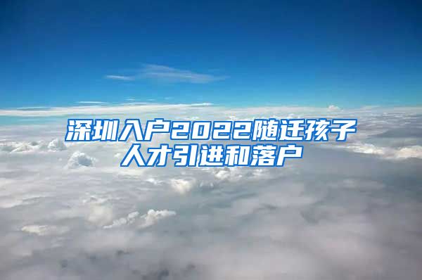 深圳入戶2022隨遷孩子人才引進和落戶