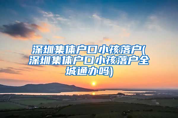 深圳集體戶口小孩落戶(深圳集體戶口小孩落戶全城通辦嗎)