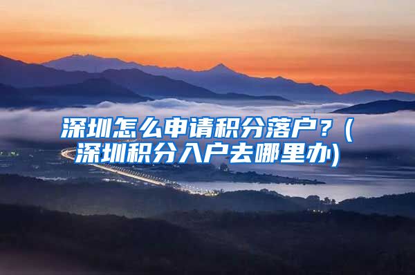 深圳怎么申請積分落戶？(深圳積分入戶去哪里辦)