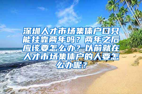 深圳人才市場(chǎng)集體戶口只能掛靠兩年嗎？兩年之后應(yīng)該要怎么辦？以前就在人才市場(chǎng)集體戶的人要怎么辦呢？