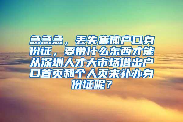 急急急，丟失集體戶口身份證，要帶什么東西才能從深圳人才大市場借出戶口首頁和個人頁來補(bǔ)辦身份證呢？