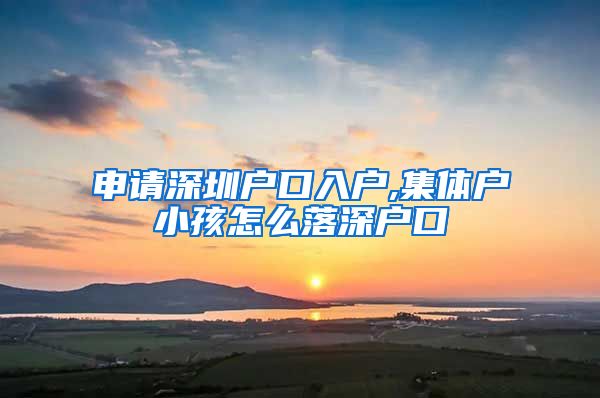 申請深圳戶口入戶,集體戶小孩怎么落深戶口