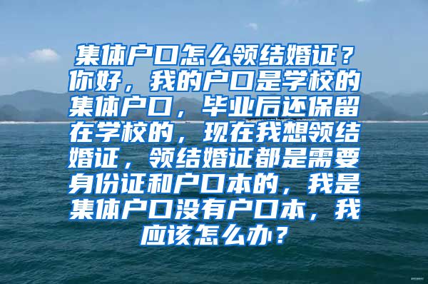 集體戶口怎么領(lǐng)結(jié)婚證？你好，我的戶口是學(xué)校的集體戶口，畢業(yè)后還保留在學(xué)校的，現(xiàn)在我想領(lǐng)結(jié)婚證，領(lǐng)結(jié)婚證都是需要身份證和戶口本的，我是集體戶口沒有戶口本，我應(yīng)該怎么辦？