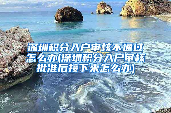 深圳積分入戶審核不通過怎么辦(深圳積分入戶審核批準后接下來怎么辦)