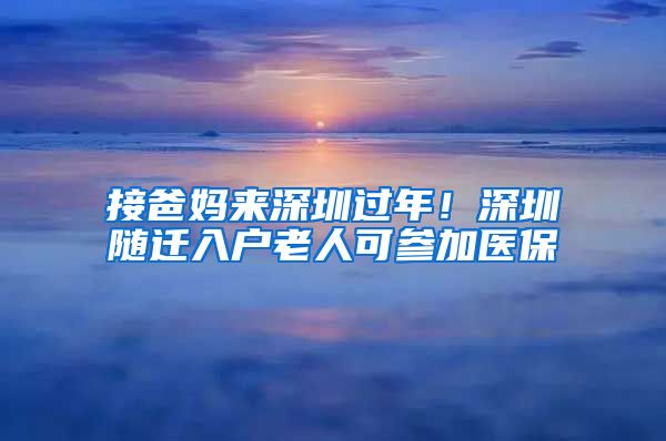 接爸媽來深圳過年！深圳隨遷入戶老人可參加醫(yī)保