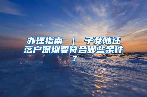 辦理指南 ｜ 子女隨遷落戶深圳要符合哪些條件？