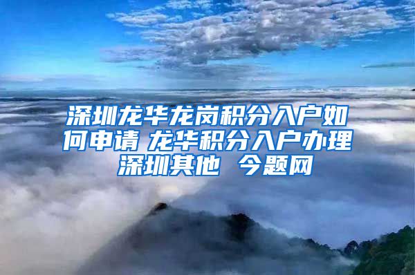 深圳龍華龍崗積分入戶如何申請　龍華積分入戶辦理 深圳其他 今題網(wǎng)