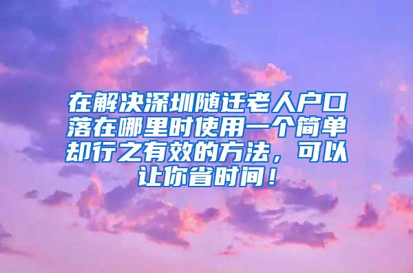 在解決深圳隨遷老人戶口落在哪里時使用一個簡單卻行之有效的方法，可以讓你省時間！