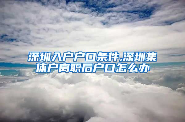 深圳入戶戶口條件,深圳集體戶離職后戶口怎么辦