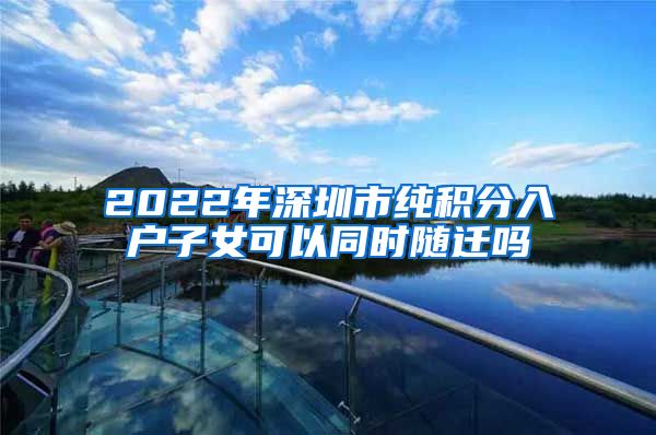 2022年深圳市純積分入戶子女可以同時(shí)隨遷嗎