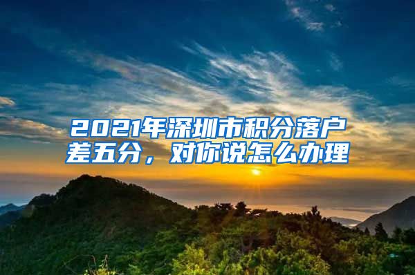 2021年深圳市積分落戶(hù)差五分，對(duì)你說(shuō)怎么辦理