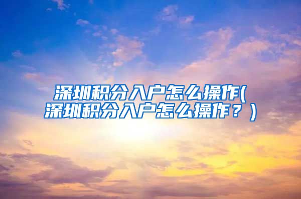 深圳積分入戶怎么操作(深圳積分入戶怎么操作？)