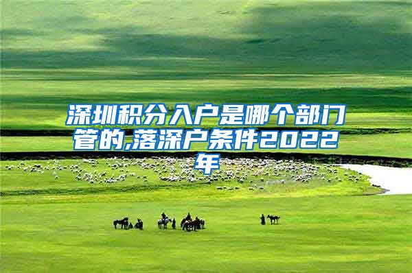 深圳積分入戶是哪個部門管的,落深戶條件2022年