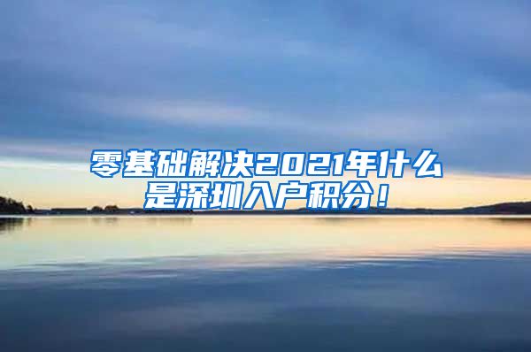 零基礎(chǔ)解決2021年什么是深圳入戶積分！