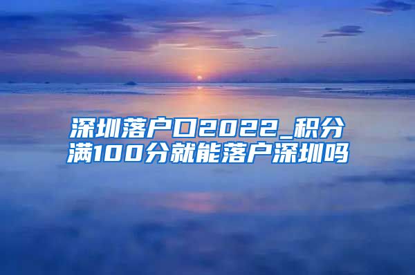 深圳落戶口2022_積分滿100分就能落戶深圳嗎