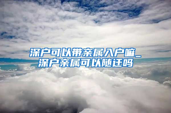 深戶可以帶親屬入戶嘛_深戶親屬可以隨遷嗎