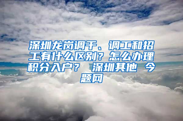 深圳龍崗調(diào)干、調(diào)工和招工有什么區(qū)別？怎么辦理積分入戶？ 深圳其他 今題網(wǎng)